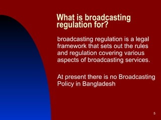 What is broadcasting regulation for? broadcasting regulation is a legal framework that sets out the rules and regulation covering various aspects of broadcasting services.  At present there is no Broadcasting Policy in Bangladesh 