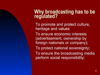 Why broadcasting has to be regulated? To promote and protect culture, heritage and values To ensure economic interests (advertisement, ownership by foreign nationals or company); To protect national sovereignty; To ensure the broadcasting media perform social responsibility ; 