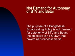 Not Demand for Autonomy of BTV and Betar The purpose of a Bangladesh Broadcasting Policy is not demand for autonomy of BTV and Betar. the objective is a POLICY that covers all broadcast media   