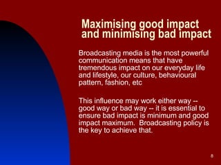 Maximising good impact and minimising bad impact Broadcasting media is the most powerful communication means that have tremendous impact on our everyday life and lifestyle, our culture, behavioural pattern, fashion, etc This influence may work either way -- good way or bad way -- it is essential to ensure bad impact is minimum and good impact maximum.  Broadcasting policy is the key to achieve that. 