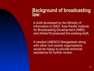Background of broadcasting law: A draft developed by the Ministry of Information in 2003. Asia Pacific Institute for Broadcasting Development (AIBD) and Article19 produced the existing draft.  If needed UNESCO Bangladesh along with other civil society organisations would be happy to provide technical assistance for further review .   