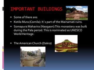 IMPORTANT BUILDINGS
 Some of there are:
 Kotila Mura (Comila): It´s part of the Mainamati ruins.
 Somapura Mahavira (Naogaon):This monastery was built
during the Pala period.This is nominated as UNESCO
World Heritage.
 The American Church (Dakra)
 