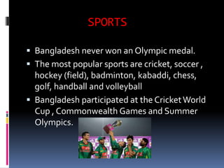 SPORTS
 Bangladesh never won an Olympic medal.
 The most popular sports are cricket, soccer ,
hockey (field), badminton, kabaddi, chess,
golf, handball and volleyball
 Bangladesh participated at the CricketWorld
Cup , Commonwealth Games and Summer
Olympics.
 