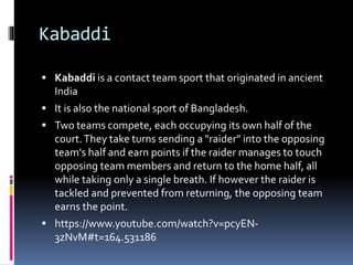 Kabaddi
 Kabaddi is a contact team sport that originated in ancient
India
 It is also the national sport of Bangladesh.
 Two teams compete, each occupying its own half of the
court.They take turns sending a "raider" into the opposing
team's half and earn points if the raider manages to touch
opposing team members and return to the home half, all
while taking only a single breath. If however the raider is
tackled and prevented from returning, the opposing team
earns the point.
 https://www.youtube.com/watch?v=pcyEN-
3zNvM#t=164.531186
 