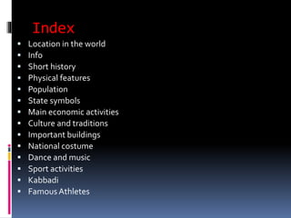 Index
 Location in the world
 Info
 Short history
 Physical features
 Population
 State symbols
 Main economic activities
 Culture and traditions
 Important buildings
 National costume
 Dance and music
 Sport activities
 Kabbadi
 Famous Athletes
 