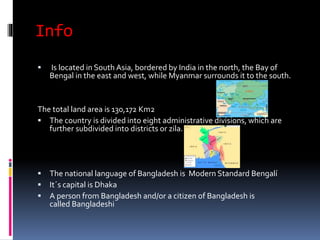 Info
 Is located in South Asia, bordered by India in the north, the Bay of
Bengal in the east and west, while Myanmar surrounds it to the south.
The total land area is 130,172 Km2
 The country is divided into eight administrative divisions, which are
further subdivided into districts or zila.
 The national language of Bangladesh is Modern Standard Bengalí
 It´s capital is Dhaka
 A person from Bangladesh and/or a citizen of Bangladesh is
called Bangladeshi
 