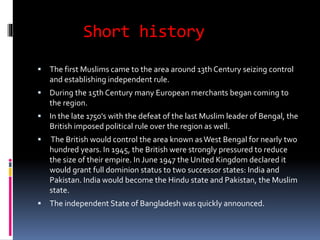 Short history
 The first Muslims came to the area around 13th Century seizing control
and establishing independent rule.
 During the 15th Century many European merchants began coming to
the region.
 In the late 1750's with the defeat of the last Muslim leader of Bengal, the
British imposed political rule over the region as well.
 The British would control the area known asWest Bengal for nearly two
hundred years. In 1945, the British were strongly pressured to reduce
the size of their empire. In June 1947 the United Kingdom declared it
would grant full dominion status to two successor states: India and
Pakistan. India would become the Hindu state and Pakistan, the Muslim
state.
 The independent State of Bangladesh was quickly announced.
 