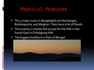 Physical features
 The 3 major rivers in Bangladesh are the Ganges,
Brahmaputra, and Meghan.They have a lot of floods.
 The country is mostly flat except for the hills in the
South-East in Chittagong Hills
 The biggest landform is Plain of Bengal
 