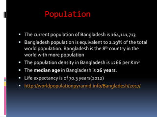 Population
 The current population of Bangladesh is 164,111,713
 Bangladesh population is equivalent to 2.19% of the total
world population. Bangladesh is the 8th country in the
world with more population
 The population density in Bangladesh is 1266 per Km2
 The median age in Bangladesh is 26 years.
 Life expectancy is of 70.3 years(2012)
 http://worldpopulationpyramid.info/Bangladesh/2017/
 