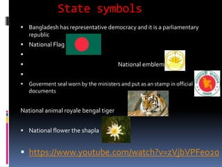 State symbols
 Bangladesh has representative democracy and it is a parliamentary
republic
 National Flag

 National emblem

 Goverment seal worn by the ministers and put as an stamp in official
documents
National animal royale bengal tiger
 National flower the shapla
 https://www.youtube.com/watch?v=zVjbVPFeo2o
 