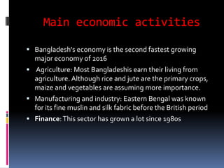 Main economic activities
 Bangladesh's economy is the second fastest growing
major economy of 2016
 Agriculture: Most Bangladeshis earn their living from
agriculture. Although rice and jute are the primary crops,
maize and vegetables are assuming more importance.
 Manufacturing and industry: Eastern Bengal was known
for its fine muslin and silk fabric before the British period
 Finance:This sector has grown a lot since 1980s
 