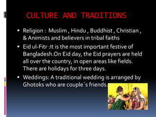 CULTURE AND TRADITIONS
 Religion : Muslim , Hindu , Buddhist , Christian ,
& Animists and believers in tribal faiths
 Eid ul-Fitr :It is the most important festive of
Bangladesh.On Eid day, the Eid prayers are held
all over the country, in open areas like fields.
There are holidays for three days.
 Weddings: A traditional wedding is arranged by
Ghotoks who are couple´s friends.
 