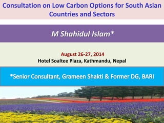 Consultation on Low Carbon Options for South Asian 
Countries and Sectors 
M Shahidul Islam* 
August 26-27, 2014 
Hotel Soaltee Plaza, Kathmandu, Nepal 
 