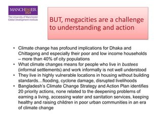 BUT, megacities are a challenge
to understanding and action
• Climate change has profound implications for Dhaka and
Chittagong and especially their poor and low income households
– more than 40% of city populations
• What climate changes means for people who live in bustees
(informal settlements) and work informally is not well understood
• They live in highly vulnerable locations in housing without building
standards…flooding, cyclone damage, disrupted livelihoods
• Bangladesh’s Climate Change Strategy and Action Plan identifies
20 priority actions, none related to the deepening problems of
earning a living, accessing water and sanitation services, keeping
healthy and raising children in poor urban communities in an era
of climate change
 
