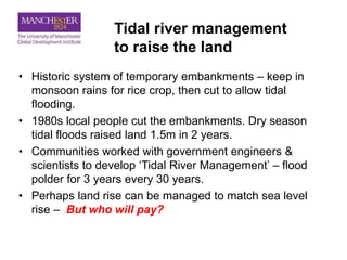 Tidal river management
to raise the land
• Historic system of temporary embankments – keep in
monsoon rains for rice crop, then cut to allow tidal
flooding.
• 1980s local people cut the embankments. Dry season
tidal floods raised land 1.5m in 2 years.
• Communities worked with government engineers &
scientists to develop ‘Tidal River Management’ – flood
polder for 3 years every 30 years.
• Perhaps land rise can be managed to match sea level
rise – But who will pay?
 