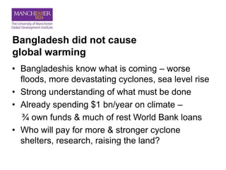 Bangladesh did not cause
global warming
• Bangladeshis know what is coming – worse
floods, more devastating cyclones, sea level rise
• Strong understanding of what must be done
• Already spending $1 bn/year on climate –
¾ own funds & much of rest World Bank loans
• Who will pay for more & stronger cyclone
shelters, research, raising the land?
 