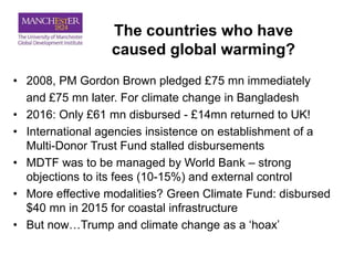 The countries who have
caused global warming?
• 2008, PM Gordon Brown pledged £75 mn immediately
and £75 mn later. For climate change in Bangladesh
• 2016: Only £61 mn disbursed - £14mn returned to UK!
• International agencies insistence on establishment of a
Multi-Donor Trust Fund stalled disbursements
• MDTF was to be managed by World Bank – strong
objections to its fees (10-15%) and external control
• More effective modalities? Green Climate Fund: disbursed
$40 mn in 2015 for coastal infrastructure
• But now…Trump and climate change as a ‘hoax’
 