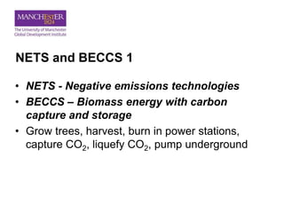 NETS and BECCS 1
• NETS - Negative emissions technologies
• BECCS – Biomass energy with carbon
capture and storage
• Grow trees, harvest, burn in power stations,
capture CO2, liquefy CO2, pump underground
 
