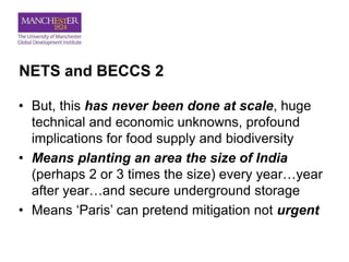 NETS and BECCS 2
• But, this has never been done at scale, huge
technical and economic unknowns, profound
implications for food supply and biodiversity
• Means planting an area the size of India
(perhaps 2 or 3 times the size) every year…year
after year…and secure underground storage
• Means ‘Paris’ can pretend mitigation not urgent
 