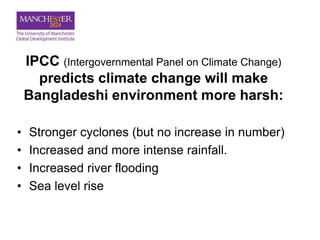 IPCC (Intergovernmental Panel on Climate Change)
predicts climate change will make
Bangladeshi environment more harsh:
• Stronger cyclones (but no increase in number)
• Increased and more intense rainfall.
• Increased river flooding
• Sea level rise
 