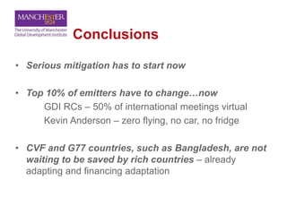 Conclusions
• Serious mitigation has to start now
• Top 10% of emitters have to change…now
GDI RCs – 50% of international meetings virtual
Kevin Anderson – zero flying, no car, no fridge
• CVF and G77 countries, such as Bangladesh, are not
waiting to be saved by rich countries – already
adapting and financing adaptation
 