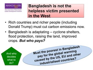 Bangladesh is not the
helpless victim presented
in the West
• Rich countries and richer people (including
Donald Trump) must cut carbon emissions now.
• Bangladesh is adaptating – cyclone shelters,
flood protection, raising the land, improved
crops. But who pays?
And who
decides
what to
do?
 