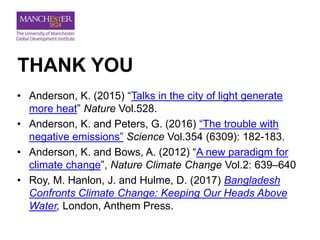 THANK YOU
• Anderson, K. (2015) “Talks in the city of light generate
more heat” Nature Vol.528.
• Anderson, K. and Peters, G. (2016) “The trouble with
negative emissions” Science Vol.354 (6309): 182-183.
• Anderson, K. and Bows, A. (2012) “A new paradigm for
climate change”, Nature Climate Change Vol.2: 639–640
• Roy, M. Hanlon, J. and Hulme, D. (2017) Bangladesh
Confronts Climate Change: Keeping Our Heads Above
Water, London, Anthem Press.
 