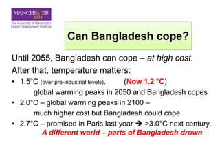 Can Bangladesh cope?
Until 2055, Bangladesh can cope – at high cost.
After that, temperature matters:
• 1.5°C (over pre-industrial levels). (Now 1.2 °C)
global warming peaks in 2050 and Bangladesh copes
• 2.0°C – global warming peaks in 2100 –
much higher cost but Bangladesh could cope.
• 2.7°C – promised in Paris last year  >3.0°C next century.
A different world – parts of Bangladesh drown
 