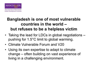 Bangladesh is one of most vulnerable
countries in the world –
but refuses to be a helpless victim
• Taking the lead for LDCs in global negotiations –
pushing for 1.5°C limit to global warming.
• Climate Vulnerable Forum and V20
• Using its own expertise to adapt to climate
change – often building on vast experience of
living in a challenging environment.
 