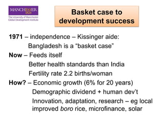 Basket case to
development success
1971 – independence – Kissinger aide:
Bangladesh is a “basket case”
Now – Feeds itself
Better health standards than India
Fertility rate 2.2 births/woman
How? – Economic growth (6% for 20 years)
Demographic dividend + human dev’t
Innovation, adaptation, research – eg local
improved boro rice, microfinance, solar
 