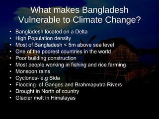 What makes Bangladesh Vulnerable to Climate Change? Bangladesh located on a Delta High Population density  Most of Bangladesh < 5m above sea level One of the poorest countries in the world Poor building construction Most people working in fishing and rice farming Monsoon rains Cyclones- e.g Sida Flooding  of Ganges and Brahmaputra Rivers Drought in North of country Glacier melt in Himalayas 
