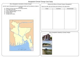 Bangladesh Climate Change Case Study
               Why is Bangladesh Vulnerable to Climate Change?                                     What are the Effects of Climate Change in Bangladesh?

Use the maps of Bangladeshfrom the powerpoint slides and the textbook to shade in   Watch the video clips and bullet point all effects in the table below
                                   and label :
   a) Dhaka, the main rivers and surrounding countries                                       Social                     Economic                   Environmental
   b) The height of the land
   c) Areas of highest population density
   d) Cyclone affected areas
   e) Flooded areas
   f) Drought prone areas




                                                                                                      How is Bangladesh Adapting to Climate Change?
 