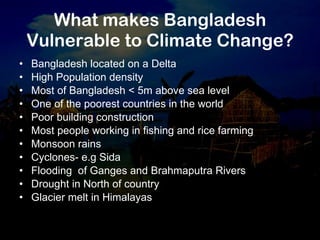 What makes Bangladesh Vulnerable to Climate Change? Bangladesh located on a Delta High Population density  Most of Bangladesh < 5m above sea level One of the poorest countries in the world Poor building construction Most people working in fishing and rice farming Monsoon rains Cyclones- e.g Sida Flooding  of Ganges and Brahmaputra Rivers Drought in North of country Glacier melt in Himalayas 