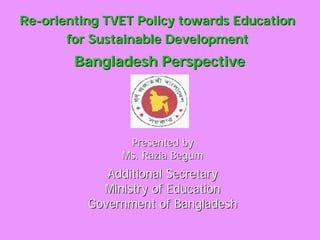 ReRe--orienting TVET Policy towards Educationorienting TVET Policy towards Education
for Sustainable Developmentfor Sustainable Development
Bangladesh PerspectiveBangladesh Perspective
Presented byPresented by
Ms. Razia BegumMs. Razia Begum
Additional SecretaryAdditional Secretary
Ministry of EducationMinistry of Education
Government of BangladeshGovernment of Bangladesh
 