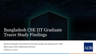 1
Bangladesh CSE IIT Graduate
Tracer Study Findings
Ryotaro Hayashi, Social Sector Economist, South Asia Department, ADB
Bijon Islam, CEO, LightCastle Partners
October 21, 2019
 
