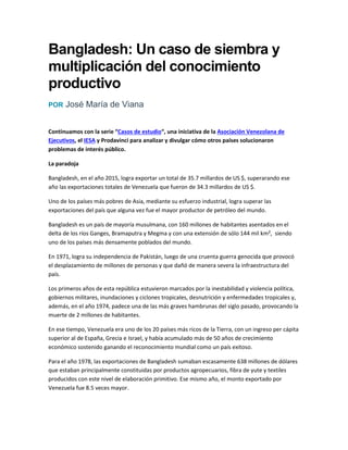 Bangladesh: Un caso de siembra y
multiplicación del conocimiento
productivo
POR José María de Viana
Continuamos con la serie “Casos de estudio“, una iniciativa de la Asociación Venezolana de
Ejecutivos, el IESA y Prodavinci para analizar y divulgar cómo otros países solucionaron
problemas de interés público.
La paradoja
Bangladesh, en el año 2015, logra exportar un total de 35.7 millardos de US $, superarando ese
año las exportaciones totales de Venezuela que fueron de 34.3 millardos de US $.
Uno de los países más pobres de Asia, mediante su esfuerzo industrial, logra superar las
exportaciones del país que alguna vez fue el mayor productor de petróleo del mundo.
Bangladesh es un país de mayoría musulmana, con 160 millones de habitantes asentados en el
delta de los ríos Ganges, Bramaputra y Megma y con una extensión de sólo 144 mil km², siendo
uno de los países más densamente poblados del mundo.
En 1971, logra su independencia de Pakistán, luego de una cruenta guerra genocida que provocó
el desplazamiento de millones de personas y que dañó de manera severa la infraestructura del
país.
Los primeros años de esta república estuvieron marcados por la inestabilidad y violencia política,
gobiernos militares, inundaciones y ciclones tropicales, desnutrición y enfermedades tropicales y,
además, en el año 1974, padece una de las más graves hambrunas del siglo pasado, provocando la
muerte de 2 millones de habitantes.
En ese tiempo, Venezuela era uno de los 20 países más ricos de la Tierra, con un ingreso per cápita
superior al de España, Grecia e Israel, y había acumulado más de 50 años de crecimiento
económico sostenido ganando el reconocimiento mundial como un país exitoso.
Para el año 1978, las exportaciones de Bangladesh sumaban escasamente 638 millones de dólares
que estaban principalmente constituidas por productos agropecuarios, fibra de yute y textiles
producidos con este nivel de elaboración primitivo. Ese mismo año, el monto exportado por
Venezuela fue 8.5 veces mayor.
 