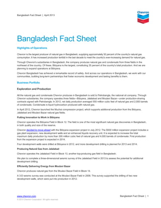 Bangladesh Fact Sheet | April 2013
Bangladesh Fact Sheet | 1www.chevron.com
© 2013 Chevron Corporation. All rights reserved.
Bangladesh Fact Sheet
Highlights of Operations
Chevron is the largest producer of natural gas in Bangladesh, supplying approximately 50 percent of the country's natural gas
consumption. It has increased production tenfold in the last decade to meet the country's ever-increasing demand for natural gas.
Through Chevron's subsidiaries in Bangladesh, the company produces natural gas and condensate from three fields in the
northeast of the country. Of these, Bibiyana is the largest, constituting 35 percent of the country's total production. And we are
planning to expand operations at Bibiyana.
Chevron Bangladesh has achieved a remarkable record of safety. And across our operations in Bangladesh, we work with our
communities, building long-term partnerships that foster economic development and lasting benefits to them.
Business Portfolio
Exploration and Production
All the natural gas and condensate Chevron produces in Bangladesh is sold to Petrobangla, the national oil company. Through
Chevron subsidiaries, the company operates three fields—Bibiyana, Jalalabad and Moulavi Bazar—under production-sharing
contracts signed with Petrobangla. In 2012, net daily production averaged 550 million cubic feet of natural gas and 2,000 barrels
of condensate. Condensate is liquid hydrocarbon produced with natural gas.
In April 2012, Chevron launched the Muchai compression project, which supports additional production from the Bibiyana,
Jalalabad and Moulavi Bazar natural gas fields.
Putting Innovation to Work in Bibiyana
Chevron operates the Bibiyana Field in Block 12. The field is one of the most significant natural gas discoveries in Bangladesh,
in both quality and size of the reserve.
Chevron decided to move ahead with the Bibiyana expansion project in July 2012. The $500 million expansion project includes a
gas plant expansion, new development wells and an enhanced liquids recovery unit. It is expected to increase the total
maximum daily production by more than 300 million cubic feet of natural gas and 4,000 barrels of condensate. First production
from the expansion project is expected in 2014.
Four development wells were drilled at Bibiyana in 2012, and more development drilling is planned for 2013 and 2014.
Producing Natural Gas from Jalalabad
Chevron operates the Jalalabad Field in Block 13, another top-producing gas field in Bangladesh.
We plan to complete a three-dimensional seismic survey of the Jalalabad Field in 2013 to assess the potential for additional
development drilling.
Efficiently Delivering Energy from Moulavi Bazar
Chevron produces natural gas from the Moulavi Bazar Field in Block 14.
A 3-D seismic survey was conducted at the Moulavi Bazar Field in 2008. This survey supported the drilling of two new
development wells, which were put into production in 2012.
 