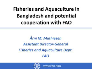 International Workshop on Blue Economy 
Dhaka, Bangladesh 
1-2 September 2014 
Fisheries and Aquaculture in Bangladesh 
and potential cooperation with FAO 
http://www.fao.org/fishery/en 
http://www.slideshare.net/FAOoftheUN/fisheries-and-aquaculture-in-bangladesh-and-potential- 
cooperation-with-fao 
Árni M. Mathiesen 
Assistant Director-General 
Fisheries and Aquaculture Department, FAO 
WWW.FAO.ORG 1 
 