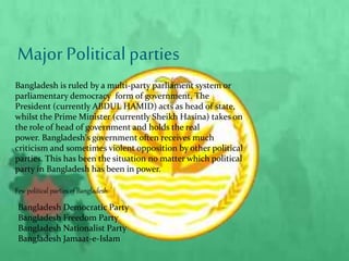 Major Political parties
Bangladesh is ruled by a multi-party parliament system or
parliamentary democracy form of government. The
President (currently ABDUL HAMID) acts as head of state,
whilst the Prime Minister (currently Sheikh Hasina) takes on
the role of head of government and holds the real
power. Bangladesh's government often receives much
criticism and sometimes violent opposition by other political
parties. This has been the situation no matter which political
party in Bangladesh has been in power.
Few political parties of Bangladesh
Bangladesh Democratic Party
Bangladesh Freedom Party
Bangladesh Nationalist Party
Bangladesh Jamaat-e-Islam
 
