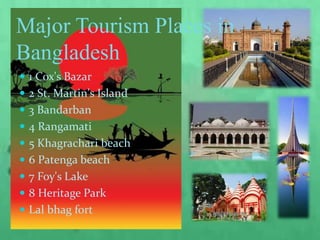Major Tourism Places in
Bangladesh
 1 Cox's Bazar
 2 St. Martin's Island
 3 Bandarban
 4 Rangamati
 5 Khagrachari beach
 6 Patenga beach
 7 Foy's Lake
 8 Heritage Park
 Lal bhag fort
 