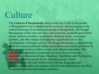 Culture
 The Culture of Bangladesh: refers to the way of life of the people
of Bangladesh It has evolved over the centuries and encompasses the
cultural diversity of several social groups of Bangladesh. The Bengal
Renaissance of the 19th and early 20th centuries, noted Bengali writers
saints, authors scientists, researchers, thinkers, music composers
painters, and film-makers have played a significant role in the
development of Bengali culture The Bengal Renaissance contained the
seeds of a nascent political Indian nationalism and was the precursor in
many ways to modern Indian artistic and cultural expression. The
culture of Bangladesh is composite and over the centuries has
assimilated influences of Islam Hinduism Buddhism and Christianity
It is manifested in various forms, including music, dance
and drama; art and craft; folklore and folktale; languages and
literature philosophy and religion; festivals and celebrations; as well as
in a distinct cuisine and culinary tradition.
 
