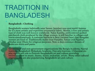 TRADITION IN
BANGLADESH

Bangladesh : Clothing
Bangladeshi women habitually wear Sarees. Jamdani was once world famous
for it's most artistic and expensive ornamental fabric. Moslin, a fine and artistic
type of cloth was well-known worldwide. Naksi Kantha, embroidered quilted
patchwork cloth produced by the village women, is still familiar in villages and
towns simultaneously. A common hairstyle is Beni (twisted bun) that Bangalee
women are fond of. Traditionally males wear Panjabis, Fatuas and Pajamas.
Hindus wear Dhuty for religious purposes. Now-a-days common dresses of
males are shirts and pants.
Government and non-government organizations like Bangla Academy, Nazrul
Institute, Bangladesh Shilpakala Academy, Fine arts Institute, Chhayanat etc.
play significant role to flourish Bangladeshi art and culture providing
encouragement in music, drama, dance, recitation, art etc. Many other cultural
organizations are also popularizing Bangladeshi art and culture.
 