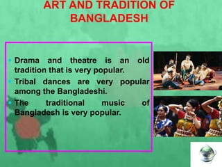 ART AND TRADITION OF
BANGLADESH
 Drama and theatre is an old
tradition that is very popular.
 Tribal dances are very popular
among the Bangladeshi.
 The traditional music of
Bangladesh is very popular.
 
