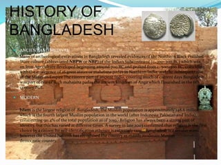 HISTORY OF
BANGLADESH
 ANCIENT AND MEDIVAL
Many of archeological excavations in Bangladesh revealed evidences of the Northern Black Polished
Ware culture (abbreviated NBPW or NBP) of the Indian Subcontinent (c. 700–200 BC) which was
an Iron Age culture developed beginning around 700 BC and peaked from c. 500–300 BC, coinciding
with the emergence of 16 great states or mahajana padas in Northern India, and the subsequent rise
of the Mauryan EmpireThe eastern part of ancient India, covering much of current days Bangladesh
was part of one of such mahajana padas the ancient kingdom of Anga which flourished in the 6th
century BCE.
 MODERN
Islam is the largest religion of Bangladesh, the Muslim population is approximately 148.6 million,
which is the fourth largest Muslim population in the world (after Indonesia Pakistan and India),
constituting 90.4% of the total population as of 2010.[ Religion has always been a strong part of
identity, but this has varied at different times. A survey in late 2003 confirmed that religion is the first
choice by a citizen for self-identification atheism is extremely rare.[4]Bangladesh is a secular state,
however the United Nations has recognised the country as mainly moderate Muslim
democratic country.
 
