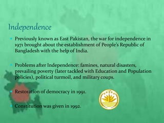 Independence
 Previously known as East Pakistan, the war for independence in
1971 brought about the establishment of People’s Republic of
Bangladesh with the help of India.
 Problems after Independence: famines, natural disasters,
prevailing poverty (later tackled with Education and Population
policies), political turmoil, and military coups.
 Restoration of democracy in 1991.
 Constitution was given in 1992.
 