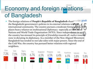 Economy and foreign relations
of Bangladesh
 The foreign relations of People's Republic of Bangladesh share
the Bangladeshi government's policies in its external relations with the
international community. The country pursues a moderate foreign policy that
places heavy reliance on multinational diplomacy especially at the United
Nations and World Trade Organization (WTO). Since independence in 1971,
the country has stressed its principle of friendship towards all, malice towards
none in dictating its diplomacy. As a member of the Non-Aligned Movement
Bangladesh has tended to not take sides with major powers. Since the end of
the Cold War, the country has pursued better relations with regional
neighbors.
 