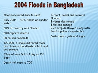 floods occurred July to Sept         Airport, roads and railways
                                     flooded
July 2004 - 40% Dhaka was under
                                     Bridges destroyed
water
                                     $7billion damage
60% of country was flooded           Rice crop destroyed along with
                                     food supplies – vegetables
600 reporte deaths
                                     Cash crops – jute and sugar
20 million homeless
100,000 in Dhaka suffered from
diarrhoea as floodlwaters left mud
and sewage
35cm of rain fell in 1 day on 13th
Sept
Death toll rose to 750
 