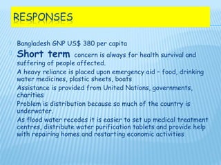    Bangladesh GNP US$ 380 per capita
   Short term         concern is always for health survival and
    suffering of people affected.
   A heavy reliance is placed upon emergency aid – food, drinking
    water medicines, plastic sheets, boats
   Assistance is provided from United Nations, governments,
    charities
   Problem is distribution because so much of the country is
    underwater.
   As flood water recedes it is easier to set up medical treatment
    centres, distribute water purification tablets and provide help
    with repairing homes and restarting economic activities
 