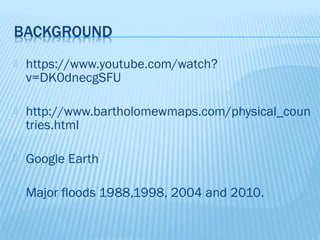    https://www.youtube.com/watch?
    v=DK0dnecgSFU

   http://www.bartholomewmaps.com/physical_coun
    tries.html

   Google Earth

   Major floods 1988,1998, 2004 and 2010.
 
