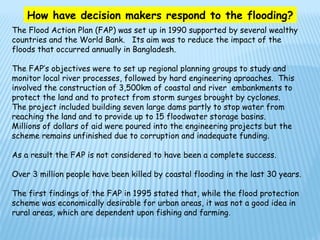 How have decision makers respond to the flooding?
The Flood Action Plan (FAP) was set up in 1990 supported by several wealthy
countries and the World Bank. Its aim was to reduce the impact of the
floods that occurred annually in Bangladesh.

The FAP’s objectives were to set up regional planning groups to study and
monitor local river processes, followed by hard engineering aproaches. This
involved the construction of 3,500km of coastal and river embankments to
protect the land and to protect from storm surges brought by cyclones.
The project included building seven large dams partly to stop water from
reaching the land and to provide up to 15 floodwater storage basins.
Millions of dollars of aid were poured into the engineering projects but the
scheme remains unfinished due to corruption and inadequate funding.

As a result the FAP is not considered to have been a complete success.

Over 3 million people have been killed by coastal flooding in the last 30 years.

The first findings of the FAP in 1995 stated that, while the flood protection
scheme was economically desirable for urban areas, it was not a good idea in
rural areas, which are dependent upon fishing and farming .
 